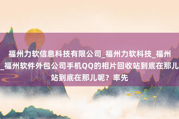福州力软信息科技有限公司_福州力软科技_福州网络公司_福州软件外包公司手机QQ的相片回收站到底在那儿呢？率先